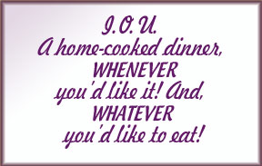 I.O.U. A home cooked dinner, WHENEVER you'd like it! And, WHATEVER 
            you'd like to eat!